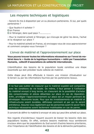 LA MATURATION ET LA CONSTRUCTION DU PROJET 
Les moyens techniques et logistiques 
- Seront-ils mis à disposition par un ou plusieurs partenaires. Si oui, par quels 
partenaires ? 
- Que faudra-t-il acheter ? 
en France 
à l’étranger, dans quel pays ?............... 
- Pour le matériel acheté à l’étranger, qui s’occupe de gérer les devis, l’achat 
et la réception sur place ? 
- Pour le matériel acheté en France, où envisagez-vous de vous approvisionner 
et comment comptez-vous l’envoyer ? 
L’envoi de matériel et l’approvisionnement sur place 
Vous pouvez trouver toutes les informations nécessaires sur l’envoi de ma-tériel 
dans le « Guide de la logistique humanitaire » édité par l’association 
Humanis, collectif d’associations de solidarité internationale. 
L’identification des besoins de la population locale constitue une étape 
essentielle qui doit précéder toute collecte de matériel. 
Cette étape peut être effectuée à travers une mission d’évaluation sur 
le terrain ou par les informations fournies par les partenaires locaux. 
Il ne faut pas oublier de s’assurer que le matériel expédié soit compatible 
avec les conditions de vie locale. De même, il faut penser à l’utilisation 
du matériel envoyé à long terme, en s’assurant de la possibilité d’acheter 
des consommables et pièces détachées sur place en cas de réparation. 
Enfin, privilégier l’approvisionnement sur place est un moyen pertinent de 
développer l’économie locale. Pour que les investissements en matériel et 
infrastructures soient durables, définissez comment et par qui ils seront 
entretenus. Assurez-vous également que les personnes ayant le savoir-faire 
technique nécessaires soient facilement mobilisables en cas de panne. 
Il convient de définir le matériel à envoyer et celui qui peut être acheté sur place. 
Nos regards d’occidentaux risquent souvent de biaiser les besoins réels des 
populations locales. En effet, certains besoins matériels nous sembleront 
cruciaux alors que les populations du Sud auront d’autres besoins prioritaires, 
d’où l’importance de l’identification des besoins et de la démarche participative. 
42 
 