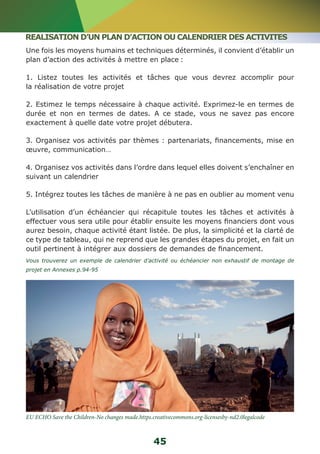 REALISATION D’UN PLAN D’ACTION OU CALENDRIER DES ACTIVITES 
Une fois les moyens humains et techniques déterminés, il convient d’établir un 
plan d’action des activités à mettre en place : 
1. Listez toutes les activités et tâches que vous devrez accomplir pour 
la réalisation de votre projet 
2. Estimez le temps nécessaire à chaque activité. Exprimez-le en termes de 
durée et non en termes de dates. A ce stade, vous ne savez pas encore 
exactement à quelle date votre projet débutera. 
3. Organisez vos activités par thèmes : partenariats, financements, mise en 
oeuvre, communication… 
4. Organisez vos activités dans l’ordre dans lequel elles doivent s’enchaîner en 
suivant un calendrier 
5. Intégrez toutes les tâches de manière à ne pas en oublier au moment venu 
L’utilisation d’un échéancier qui récapitule toutes les tâches et activités à 
effectuer vous sera utile pour établir ensuite les moyens financiers dont vous 
aurez besoin, chaque activité étant listée. De plus, la simplicité et la clarté de 
ce type de tableau, qui ne reprend que les grandes étapes du projet, en fait un 
outil pertinent à intégrer aux dossiers de demandes de financement. 
Vous trouverez un exemple de calendrier d’activité ou échéancier non exhaustif de montage de 
projet en Annexes p.94-95 
EU ECHO Save the Children-No changes made.https.creativecommons.org-licensesby-nd2.0legalcode 
45 
 