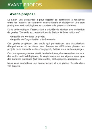 AVANT PROPOS 
Avant-propos : 
Le Salon Des Solidarités a pour objectif de permettre la rencontre 
entre les acteurs de solidarité internationale et d’apporter une aide 
pratique et méthodologique aux porteurs de projets solidaires. 
Dans cette optique, l’association a décidée de réaliser une collection 
de guides “Conseils aux associations de Solidarité Internationale” : 
-Le guide du Montage de projet 
-Le guide de l’organisation d’événements 
Ces guides proposent des outils qui permettront aux associations 
d’appréhender et de piloter avec finesse les différentes phases des 
projets dans lesquelles elles s’engagent, évitant ainsi certains pièges. 
Ces ouvrages regroupent des fiches techniques, des exemples concrets, 
des outils méthodologiques, la réglementation en vigueur ainsi que 
des annexes pratiques (adresses utiles, bibliographie, glossaire...) 
Nous vous souhaitons une bonne lecture et une pleine réussite dans 
vos projets. 
1 
 