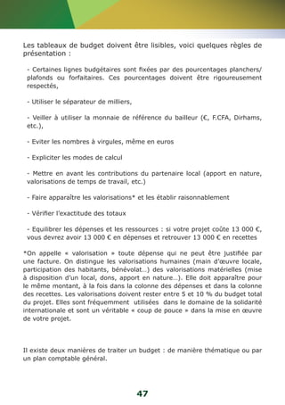 Les tableaux de budget doivent être lisibles, voici quelques règles de 
présentation : 
- Certaines lignes budgétaires sont fixées par des pourcentages planchers/ 
plafonds ou forfaitaires. Ces pourcentages doivent être rigoureusement 
respectés, 
- Utiliser le séparateur de milliers, 
- Veiller à utiliser la monnaie de référence du bailleur (€, F.CFA, Dirhams, 
etc.), 
- Eviter les nombres à virgules, même en euros 
- Expliciter les modes de calcul 
- Mettre en avant les contributions du partenaire local (apport en nature, 
valorisations de temps de travail, etc.) 
- Faire apparaître les valorisations* et les établir raisonnablement 
- Vérifier l’exactitude des totaux 
- Equilibrer les dépenses et les ressources : si votre projet coûte 13 000 €, 
vous devrez avoir 13 000 € en dépenses et retrouver 13 000 € en recettes 
*On appelle « valorisation » toute dépense qui ne peut être justifiée par 
une facture. On distingue les valorisations humaines (main d’oeuvre locale, 
participation des habitants, bénévolat…) des valorisations matérielles (mise 
à disposition d’un local, dons, apport en nature…). Elle doit apparaître pour 
le même montant, à la fois dans la colonne des dépenses et dans la colonne 
des recettes. Les valorisations doivent rester entre 5 et 10 % du budget total 
du projet. Elles sont fréquemment utilisées dans le domaine de la solidarité 
internationale et sont un véritable « coup de pouce » dans la mise en oeuvre 
de votre projet. 
Il existe deux manières de traiter un budget : de manière thématique ou par 
un plan comptable général. 
47 
 