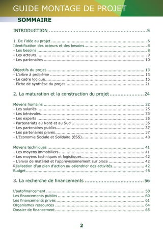 GUIDE MONTAGE DE PROJET 
SOMMAIRE 
INTRODUCTION................................................................5 
1. De l’idée au projet............................................................................ 6 
Identification des acteurs et des besoins.................................................. 8 
- Les besoins....................................................................................... 8 
- Les acteurs........................................................................................ 9 
- Les partenaires................................................................................ 10 
Objectifs du projet.............................................................................. 13 
- L’arbre à problème........................................................................... 13 
- Le cadre logique............................................................................... 15 
- Fiche de synthèse du projet............................................................... 21 
2. La maturation et la construction du projet.......................24 
Moyens humains................................................................................ 22 
- Les salariés..................................................................................... 25 
- Les bénévoles.................................................................................. 33 
- Les experts..................................................................................... 35 
- Partenariats au Nord et au Sud.......................................................... 36 
- Les partenaires publics...................................................................... 37 
- Les partenaires privés....................................................................... 37 
- L’Economie Sociale et Solidaire (ESS).................................................. 40 
Moyens techniques............................................................................. 41 
- Les moyens immobiliers.................................................................... 41 
- Les moyens techniques et logistiques.................................................. 42 
- L’envoi de matériel et l’approvisionnement sur place............................. 42 
Réalisation d’un plan d’action ou calendrier des activités.......................... 42 
Budget.............................................................................................. 46 
3. La recherche de financements.......................................56 
L’autofinancement.............................................................................. 58 
Les financements publics..................................................................... 60 
Les financements privés...................................................................... 61 
Organismes ressources....................................................................... 64 
Dossier de financement....................................................................... 65 
2 
 