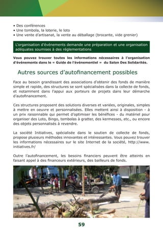 • Des conférences 
• Une tombola, la loterie, le loto 
• Une vente d’artisanat, la vente au déballage (brocante, vide grenier) 
L’organisation d’événements demande une préparation et une organisation 
adéquates soumises à des réglementations 
Vous pouvez trouver toutes les informations nécessaires à l’organisation 
d’événements dans le « Guide de l’événementiel » du Salon Des Solidarités. 
Autres sources d’autofinancement possibles 
Face au besoin grandissant des associations d’obtenir des fonds de manière 
simple et rapide, des structures se sont spécialisées dans la collecte de fonds, 
et notamment dans l’appui aux porteurs de projets dans leur démarche 
d’autofinancement. 
Ces structures proposent des solutions diverses et variées, originales, simples 
à mettre en oeuvre et personnalisées. Elles mettent ainsi à disposition - à 
un prix raisonnable qui permet d’optimiser les bénéfices - du matériel pour 
organiser des Loto, Bingo, tombolas à gratter, des kermesses, etc., ou encore 
des objets personnalisés à revendre. 
La société Initiatives, spécialisée dans le soutien de collecte de fonds, 
propose plusieurs méthodes innovantes et intéressantes. Vous pouvez trouver 
les informations nécessaires sur le site Internet de la société, http://www. 
initiatives.fr/ 
Outre l’autofinancement, les besoins financiers peuvent être atteints en 
faisant appel à des financeurs extérieurs, des bailleurs de fonds. 
59 
 