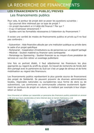 LA RECHERCHE DE FINANCEMENTS 
LES FINANCEMENTS PUBLIC/PRIVES 
Les financements publics 
Pour cela, le porteur de projet doit se poser les questions suivantes : 
- Qui pourrait être intéressé par ce type de projet ? 
- Un projet équivalent a-t-il déjà été financé ? Par qui ? 
- A qui m’adresser directement ? 
- Quelles sont les formalités nécessaires à l’obtention du financement ? 
Il existe une variété de modes de financements publics et privés qu’il ne faut 
pas confondre : 
- Subvention : Aide financière allouée par une institution publique ou privée dans 
le cadre d’un projet spécifique 
- Partenariat : Coopération d’institutions ou de personnes sur un objectif partagé 
- Mécénat : Soutien matériel ou financier sans contrepartie 
- Parrainage ou Sponsoring : Soutien financier ou au moyen d’une prestation de 
services en vue d’en retirer un avantage publicitaire 
Une fois ce portrait établi, il faut sélectionner les financeurs les plus 
appropriés au regard du profil du projet. Ce travail de recherche de fonds doit 
être partagé avec le partenaire du Sud car c’est un gage de sérieux et de forte 
mobilisation au regard des financeurs. 
Les financements publics représentent la plus grande source de financement 
des projet de Solidarité. Ils peuvent provenir de diverses administrations 
locales, régionales nationales ou européennes sous forme de dons ou de 
subventions. Les communes ou communautés urbaines soutiennent égale-ment 
les porteurs de projet en nature, en mettant par exemple à leur dispo-sition 
un local. 
Vous trouverez un tableau qui rassemble un panorama des financeurs publics potentiels en annexe 
p.96 ainsi que leurs coordonnées et liens Internet dans le Carnet d’adresses p.116 
60 
 