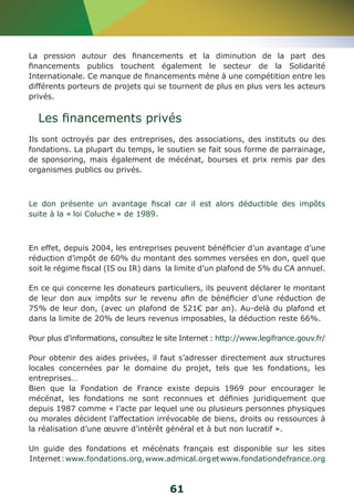 La pression autour des financements et la diminution de la part des 
financements publics touchent également le secteur de la Solidarité 
Internationale. Ce manque de financements mène à une compétition entre les 
différents porteurs de projets qui se tournent de plus en plus vers les acteurs 
privés. 
Les financements privés 
Ils sont octroyés par des entreprises, des associations, des instituts ou des 
fondations. La plupart du temps, le soutien se fait sous forme de parrainage, 
de sponsoring, mais également de mécénat, bourses et prix remis par des 
organismes publics ou privés. 
Le don présente un avantage fiscal car il est alors déductible des impôts 
suite à la « loi Coluche » de 1989. 
En effet, depuis 2004, les entreprises peuvent bénéficier d’un avantage d’une 
réduction d’impôt de 60% du montant des sommes versées en don, quel que 
soit le régime fiscal (IS ou IR) dans la limite d’un plafond de 5% du CA annuel. 
En ce qui concerne les donateurs particuliers, ils peuvent déclarer le montant 
de leur don aux impôts sur le revenu afin de bénéficier d’une réduction de 
75% de leur don, (avec un plafond de 521€ par an). Au-delà du plafond et 
dans la limite de 20% de leurs revenus imposables, la déduction reste 66%. 
Pour plus d’informations, consultez le site Internet : http://www.legifrance.gouv.fr/ 
Pour obtenir des aides privées, il faut s’adresser directement aux structures 
locales concernées par le domaine du projet, tels que les fondations, les 
entreprises… 
Bien que la Fondation de France existe depuis 1969 pour encourager le 
mécénat, les fondations ne sont reconnues et définies juridiquement que 
depuis 1987 comme « l’acte par lequel une ou plusieurs personnes physiques 
ou morales décident l’affectation irrévocable de biens, droits ou ressources à 
la réalisation d’une oeuvre d’intérêt général et à but non lucratif ». 
Un guide des fondations et mécénats français est disponible sur les sites 
Internet : www.fondations.org, www.admical.org et www.fondationdefrance.org 
61 
 