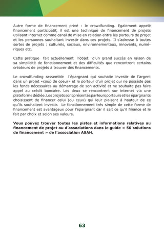 Autre forme de financement privé : le crowdfunding. Egalement appelé 
financement participatif, il est une technique de financement de projets 
utilisant internet comme canal de mise en relation entre les porteurs de projet 
et les personnes souhaitant investir dans ces projets. Il s’adresse à toutes 
sortes de projets : culturels, sociaux, environnementaux, innovants, numé-riques 
63 
etc. 
Cette pratique fait actuellement l’objet d’un grand succès en raison de 
sa simplicité de fonctionnement et des difficultés que rencontrent certains 
créateurs de projets à trouver des financements. 
Le crowdfunding rassemble l’épargnant qui souhaite investir de l’argent 
dans un projet «coup de coeur» et le porteur d’un projet qui ne possède pas 
les fonds nécessaires au démarrage de son activité et ne souhaite pas faire 
appel au crédit bancaire. Les deux se rencontrent sur internet via une 
plateforme dédiée. Les projets sont présentés par leurs porteurs et les épargnants 
choisissent de financer celui (ou ceux) qui leur plaisent à hauteur de ce 
qu’ils souhaitent investir. Le fonctionnement très simple de cette forme de 
financement est avantageux pour l’épargnant car il sait ce qu’il finance et le 
fait par choix et selon ses valeurs. 
Vous pouvez trouver toutes les pistes et informations relatives au 
financement de projet ou d’associations dans le guide « 50 solutions 
de financement » de l’association ASAH. 
 