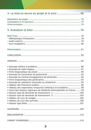 4. La mise en oeuvre du projet et le suivi............................68 
Réalisation du projet........................................................................... 70 
L’évaluation à mi-parcours................................................................... 73 
Communication.................................................................................. 74 
5. Evaluation et bilan.......................................................76 
Bilan final.......................................................................................... 78 
- Méthodologie d’évaluation................................................................. 78 
- Audit externe................................................................................... 79 
- Suivi budgétaire............................................................................... 80 
Pérennisation..................................................................................... 81 
CONCLUSION..................................................................................... 83 
ANNEXES.......................................................................................... 84 
• Exemple d’Arbre à problème.............................................................. 86 
• Exemple de cadre logique................................................................. 87 
• Fiche Diagnostique du projet............................................................. 90 
• Exemple de Convention de partenariat................................................ 92 
• Exemple de Contrat d’engagement de bénévoles.................................. 92 
• Fiche Diagnostique des partenaires..................................................... 93 
• Exemple de calendrier d’activités ou échéancier................................... 94 
• Tableau des financeurs publics........................................................... 96 
• Tableau des organismes ressources nationaux et européens................... 98 
• Carte des réseaux régionaux de Solidarité Internationale en France........ 99 
• Dossier type de demande de financement .1.......................................100 
• Dossier type de demande de financement .2.......................................102 
• Tableau de suivi du budget...............................................................104 
• Tableau de suivi des activités............................................................106 
• Dossier type Bilan...........................................................................107 
GLOSSAIRE......................................................................................109 
BIBLIOGRAPHIE................................................................................115 
CARNET D’ADRESSES.........................................................................116 
3 
 