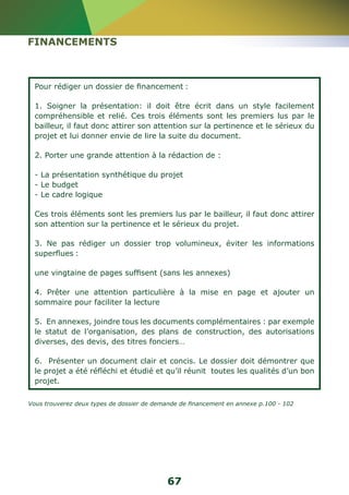 67 
FINANCEMENTS 
Pour rédiger un dossier de financement : 
1. Soigner la présentation: il doit être écrit dans un style facilement 
compréhensible et relié. Ces trois éléments sont les premiers lus par le 
bailleur, il faut donc attirer son attention sur la pertinence et le sérieux du 
projet et lui donner envie de lire la suite du document. 
2. Porter une grande attention à la rédaction de : 
- La présentation synthétique du projet 
- Le budget 
- Le cadre logique 
Ces trois éléments sont les premiers lus par le bailleur, il faut donc attirer 
son attention sur la pertinence et le sérieux du projet. 
3. Ne pas rédiger un dossier trop volumineux, éviter les informations 
superflues : 
une vingtaine de pages suffisent (sans les annexes) 
4. Prêter une attention particulière à la mise en page et ajouter un 
sommaire pour faciliter la lecture 
5. En annexes, joindre tous les documents complémentaires : par exemple 
le statut de l’organisation, des plans de construction, des autorisations 
diverses, des devis, des titres fonciers… 
6. Présenter un document clair et concis. Le dossier doit démontrer que 
le projet a été réfléchi et étudié et qu’il réunit toutes les qualités d’un bon 
projet. 
Vous trouverez deux types de dossier de demande de financement en annexe p.100 - 102 
 