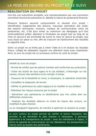 LA MISE EN OEUVRE DU PROJET ET LE SUIVI 
REALISATION DU PROJET 
Une fois une subvention acceptée, une contractualisation par une convention 
concrétise l’accord de subvention et détaille la nature du partenariat financier. 
Plusieurs facteurs peuvent compromettre la réussite d’un projet : 
identification inappropriée des besoins, mauvaise estimation des coûts, 
des besoins techniques, humains, manque de communication entre les 
partenaires, etc. C’est pour éviter au maximum ces dérapages qu’il faut 
continuellement prêter attention à l’évolution du projet tout au long de sa 
mise en oeuvre.Il est primordial de suivre la mise en oeuvre du projet, que 
vous soyez sur place ou non, afin de s’assurer de l’achèvement des résultats 
et objectifs fixés. 
Gérer un projet ne se limite pas à initier l’idée et à en évaluer les résultats 
finaux. L’étape de réalisation requiert une attention toute aussi importante. 
Ainsi, le suivi du projet est un processus continu du cycle du projet: 
Intérêt du suivi de projet : 
- Permet de vérifier que les actions menées sont conformes aux prévisions. 
- Eviter les écarts de tous types et le cas échéant, s’interroger sur les 
causes, trouver des solutions et les corriger à temps. 
- S’assurer de la faisabilité et revoir, si nécessaire, le calendrier d’activités 
- Compléter le diagnostic de terrain 
- Vérifier la pertinence du cadre logique et le modifier le cas échéant 
- Réévaluer les risques encourus par le projet 
- Démontrer aux partenaires et bénéficiaires que l’on utilise bien les 
différentes ressources 
- Analyser les résultats obtenus en tirant les leçons des erreurs, en 
modifiant le plan d’action 
ou en changeant l’approche, de manière à optimiser la réussite du projet 
Le suivi continu du projet permet de vérifier la bonne réalisation des 
activités et de réorienter le plan d’action si nécessaire. Il participe 
également à la transparence du projet : avec les indicateurs à l’appui, il 
donne la capacité de communiquer sur les réalisations, les perspectives en 
interne ainsi qu’auprès des partenaires. 
70 
 