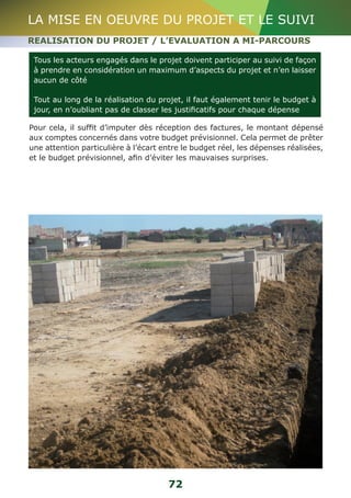 LA MISE EN OEUVRE DU PROJET ET LE SUIVI 
REALISATION DU PROJET / L’EVALUATION A MI-PARCOURS 
Tous les acteurs engagés dans le projet doivent participer au suivi de façon 
à prendre en considération un maximum d’aspects du projet et n’en laisser 
aucun de côté 
Tout au long de la réalisation du projet, il faut également tenir le budget à 
jour, en n’oubliant pas de classer les justificatifs pour chaque dépense 
Pour cela, il suffit d’imputer dès réception des factures, le montant dépensé 
aux comptes concernés dans votre budget prévisionnel. Cela permet de prêter 
une attention particulière à l’écart entre le budget réel, les dépenses réalisées, 
et le budget prévisionnel, afin d’éviter les mauvaises surprises. 
72 
 