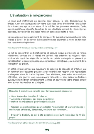 L’évaluation à mi-parcours 
Le suivi doit s’effectuer en continu pour assurer le bon déroulement du 
projet. C’est en s’appuyant sur votre suivi que vous effectuerez l’évaluation 
de mi-parcours qui a pour objectif de vérifier les premiers résultats. Qu’ils 
soient positifs ou négatifs, l’analyse de ces résultats permet de réorienter les 
activités, d’évaluer les avancées faites et celles qu’il reste à faire. 
L’évaluation permet également de comparer le budget prévisionnel avec celui 
réalisé à date T et de revoir éventuellement les dépenses à venir en fonction 
des ressources disponibles. 
Vous trouverez le tableau de suivi du budget en annexe p. 104 
Le fait de rencontrer les bénéficiaires et acteurs locaux permet de se rendre 
réellement compte de la réalité du terrain, des attentes et moyens réels, 
et donc de revoir les objectifs, activités, ou délais envisagés en prenant en 
considération le contexte politique, économique, climatique… au moment de la 
réalisation du projet. 
En effet, il faut penser au maximum de critères de réussite et d’échec, qui 
en fonction de l’actualité peuvent avoir changé par rapport aux hypothèses 
envisagées dans le cadre logique. Des élections, une crise économique, 
pétrolière, une guerre, une « catastrophe naturelle »… sont autant de facteurs 
qui peuvent modifier complètement la mise en oeuvre de votre projet. Il faut 
alors savoir les repérer, et s’adapter. 
Données à prendre en compte pour l’évaluation mi-parcours : 
- Lister toutes les données à collecter 
* Activités organisées, par ordre de priorité 
* Définir les indicateurs pour chaque activité 
- Préciser les outils utilisés pour collecter l’information et leur pertinence : 
ressources officielles, personnes, résultats sur le terrain… 
- Evaluer le budget, ce qui a été dépensé et ce qu’il reste pour la fin du 
projet 
Vous trouverez un tableau de suivi des activités en annexe, p.106 
73 
 