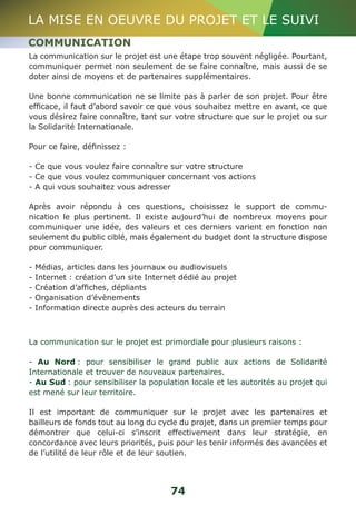 LA MISE EN OEUVRE DU PROJET ET LE SUIVI 
COMMUNICATION 
La communication sur le projet est une étape trop souvent négligée. Pourtant, 
communiquer permet non seulement de se faire connaître, mais aussi de se 
doter ainsi de moyens et de partenaires supplémentaires. 
Une bonne communication ne se limite pas à parler de son projet. Pour être 
efficace, il faut d’abord savoir ce que vous souhaitez mettre en avant, ce que 
vous désirez faire connaître, tant sur votre structure que sur le projet ou sur 
la Solidarité Internationale. 
Pour ce faire, définissez : 
- Ce que vous voulez faire connaître sur votre structure 
- Ce que vous voulez communiquer concernant vos actions 
- A qui vous souhaitez vous adresser 
Après avoir répondu à ces questions, choisissez le support de commu-nication 
le plus pertinent. Il existe aujourd’hui de nombreux moyens pour 
communiquer une idée, des valeurs et ces derniers varient en fonction non 
seulement du public ciblé, mais également du budget dont la structure dispose 
pour communiquer. 
- Médias, articles dans les journaux ou audiovisuels 
- Internet : création d’un site Internet dédié au projet 
- Création d’affiches, dépliants 
- Organisation d’évènements 
- Information directe auprès des acteurs du terrain 
La communication sur le projet est primordiale pour plusieurs raisons : 
- Au Nord : pour sensibiliser le grand public aux actions de Solidarité 
Internationale et trouver de nouveaux partenaires. 
- Au Sud : pour sensibiliser la population locale et les autorités au projet qui 
est mené sur leur territoire. 
Il est important de communiquer sur le projet avec les partenaires et 
bailleurs de fonds tout au long du cycle du projet, dans un premier temps pour 
démontrer que celui-ci s’inscrit effectivement dans leur stratégie, en 
concordance avec leurs priorités, puis pour les tenir informés des avancées et 
de l’utilité de leur rôle et de leur soutien. 
74 
 