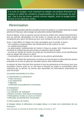 A la suite du budget, il est important de rédiger une analyse financière qui 
explique en détail les conditions d’augmentation ou de diminution du bud-get, 
c’est à dire les écarts, positifs comme négatifs, entre le budget prévi-sionnel 
81 
et les dépenses réelles. 
Pérennisation 
Une attention particulière doit être accordée à l’avenir du projet car un projet réussi est un projet 
pérenne et il faut pour cela envisager ses suites dès la phase d’identification. 
Avant le départ, il faut se garantir que les structures créées sont viables financièrement, 
que les activités développées ont été prises en charge par des responsables locaux 
compétents pour gérer les tâches qui leur sont confiées et qu’ils sont formés à cet effet. 
Aussi, il faut définir et rédiger les suites envisagées pour le projet, à savoir : 
- Les conditions d’appropriation des bénéficiaires et des acteurs du Sud 
- La viabilité économique 
- La pérennisation institutionnelle de l’action à l’issue du projet, d’où l’importance d’avoir 
rencontré et impliqué les pouvoirs locaux et nationaux dans le projet 
- La prise en charge de l’avenir du projet par les partenaires locaux et les bénéficiaires 
suite au départ des acteurs du Nord 
- L’éventualité que le projet soit reproduit ou les actions généralisées 
Pour cela, la volonté des partenaires et acteurs du Sud de gérer la pérennité des actions 
existantes et la mise en place de nouvelles actions reste fondamentale. 
Le dossier de bilan final doit être transmis à tous les partenaires et structures que vous 
considérez comme ayant eu un rôle dans la réussite du projet ou susceptibles d’être 
intéressés par ce dernier. Ce dernier doit rassembler les informations importantes du 
cycle de projet: 
Les parties essentielles d’un bilan : 
1) Identification et préparation 
• Votre structure 
• Les partenaires 
• Objectifs 
• Difficultés éventuellement rencontrées 
2) Réalisations 
• Le contexte 
• Le calendrier de réalisation 
• Moyens humains, techniques et financiers 
• Participations locales au cours de l’action 
• Difficultés éventuellement rencontrées 
3) Pérennisation de l’action 
4) Budget réalisé et affectation du budget alloué, si le bilan est à destination de vos 
financeurs 
Vous trouverez un exemple de dossier bilan vierge en annexe, p.107 
 