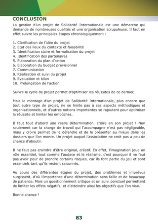 CONCLUSION 
La gestion d’un projet de Solidarité Internationale est une démarche qui 
demande de nombreuses qualités et une organisation scrupuleuse. Il faut en 
effet suivre les principales étapes chronologiquement : 
1. Clarification de l’idée du projet 
2. Etat des lieux du contexte et faisabilité 
3. Identification claire et formalisation du projet 
4. Identification des partenaires 
5. Elaboration du plan d’action 
6. Elaboration du budget prévisionnel 
7. Communication 
8. Réalisation et suivi du projet 
9. Evaluation et bilan 
10. Prolongation de l’action 
Suivre le cycle de projet permet d’optimiser les réussites de ce dernier. 
Mais le montage d’un projet de Solidarité Internationale, plus encore que 
tout autre type de projet, ne se limite pas à ces aspects méthodiques et 
organisationnels, et d’autres notions importantes se rajoutent pour optimiser 
la réussite et limiter les embûches. 
Il faut tout d’abord une réelle détermination, croire en son projet ! Non 
seulement car la charge de travail qui l’accompagne n’est pas négligeable, 
mais y croire permet de le défendre et de le présenter au mieux dans les 
dossiers que l’on monte. Un projet auquel l’association ne croit pas a peu de 
chance d’aboutir. 
Il ne faut pas craindre d’être original, créatif. En effet, l’imagination joue un 
rôle essentiel, tout comme l’audace et le réalisme, c’est pourquoi il ne faut 
pas avoir peur de prendre certains risques, car ils font partie du jeu et sont 
essentiels tant qu’ils restent raisonnés. 
Au cours des différentes étapes du projet, des problèmes et imprévus 
surgissent, d’où l’importance d’une détermination sans faille et de beaucoup 
de patience. Mais un questionnement critique et un suivi ponctuel permettent 
de limiter les effets négatifs, et d’atteindre ainsi les objectifs que l’on vise. 
Bonne chance ! 
83 
 