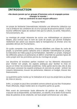 INTRODUCTION 
«Ne doute jamais qu’un groupe d’hommes unis et engagés puisse 
changer le monde : 
c’est au contraire le seul moyen efficace» 
Margaret MEAD 
Un projet de Solidarité Internationale nécessite une démarche collective qui 
vise à améliorer les conditions de vie d’un groupe de personnes donné. Il peut 
toucher différents types de secteurs tels que la culture, la santé, l’éducation, 
l’environnement, etc. 
Le montage de projet nécessite de suivre une méthodologie en plusieurs 
étapes, plus connue sous le nom de cycle de projet, qui permet d’adapter 
réellement son action aux besoins dans la transparence et d’éviter ainsi les 
possibles dérives de l’humanitaire. 
Ce guide comporte cinq parties, chacune détaillant une étape du cycle de 
projet. La première partie s’attache ainsi à détailler l’identification du projet, 
la maturation de l’idée jusqu’à sa formalisation. Identifier un projet, impliquer 
les différents acteurs et partenaires et définir ensemble les grandes lignes de 
votre projet sont les premières pierres du montage de projet. 
Les deuxième et troisième parties insistent sur les éléments nécessaires 
pour monter son projet, les aspects pratiques pour faciliter la mise en 
oeuvre et limiter les éventuels problèmes. Cette partie donne des clés et des 
outils pour concevoir les aspects pratiques et concrets du projet : prévoir les 
moyens nécessaires, trouver les partenaires, élaborer un budget, trouver des 
financements … 
La quatrième partie insiste sur la réalisation et le suivi du projet dans sa phase 
de mise en oeuvre. 
Enfin, un projet ne peut être considéré comme achevé qu’une fois l’évaluation 
finale effectuée, étape traitée dans la cinquième partie du guide. 
Mais avant de commencer toute démarche de gestion de projet, il faut 
s’assurer de sa disponibilité, sa motivation, sa volonté, et se doter d’une bonne 
dose de patience et de créativité, car tout projet commence par une idée… 
5 
 