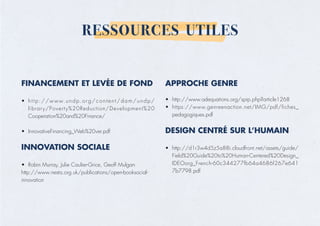 RESSOURCES UTILES
FINANCEMENT ET LEVÉE DE FOND
• http://www.undp.org/content/dam/undp/
library/Poverty%20Reduction/Development%20
Cooperation%20and%20Finance/
• InnovativeFinancing_Web%20ver.pdf
INNOVATION SOCIALE
• Robin Murray, Julie Caulier-Grice, Geoff Mulgan
http://www.nesta.org.uk/publications/open-booksocial-
innovation
APPROCHE GENRE
• http://www.adequations.org/spip.php?article1268
• https://www.genreenaction.net/IMG/pdf/fiches_
pedagogiques.pdf
DESIGN CENTRÉ SUR L’HUMAIN
• http://d1r3w4d5z5a88i.cloudfront.net/assets/guide/
Field%20Guide%20to%20Human-Centered%20Design_
IDEOorg_French-60c344277fb64a4686f267e641
7b7798.pdf
 