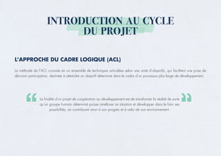 INTRODUCTION AU CYCLE
DU PROJET
L’APPROCHE DU CADRE LOGIQUE (ACL)
La méthode de l’ACL consiste en un ensemble de techniques articulées selon une unité d’objectifs, qui facilitent une prise de
décision participative, destinée à atteindre un objectif déterminé dans le cadre d’un processus plus large de développement.
La finalité d’un projet de coopération au développement est de transformer la réalité de sorte
qu’un groupe humain déterminé puisse améliorer sa situation et développer dans le futur ses
possibilités, en contribuant ainsi à son progrès et à celui de son environnement.
 