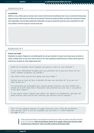 PARTIE 1 LA MÉTHODOLOGIE MÊME PAS CAP !
EXERCICE N°6
EXERCICE N°7
La gratitude
Même si vous n’êtes plus en phase avec votre environnement professionnel, il vous a sûrement beaucoup
appris et pour cela vous lui en êtes reconnaissant. Prenez le temps de faire une liste de toutes les choses
pour lesquelles vous lui êtes justement redevable. Ce qui en ressortira pourrait vous surprendre et cela
vous aidera à tenir le coup en cas de coup dur.
Trouver son ikigai
Originaire du Japon, l’ikigai est une philosophie de vie qui consiste à trouver une raison pour se lever le
matin, à déterminer ce qui vous anime dans la vie. Voici quelques questions pour mettre votre esprit en
marche sur la piste de votre ikigai personnel :
Quelle est la première chose à laquelle vous pensez le matin en vous réveillant ?
Si vous aviez suffisamment d’argent pour vous permettre de ne pas avoir besoin de tra-
vailler, comment occuperiez vos journées ?
Quel métier rêviez-vous de faire quand vous étiez enfant ?
Qu’étiez-vous en train de faire la dernière fois que vous vous êtes dit “là, je suis vrai-
ment heureux/se ?”
Les astronautes qui embarquent pour l’espace peuvent emporter une boite d’effets per-
sonnels de la taille d’une boite à chaussures. Que prendriez-vous avec vous si vous partiez
6 mois dans l’espace ?
Si vous pouviez choisir n’importe quel métier, peu importe vos compétences, mais que vous
deviez exercer cette activité pour l’éternité, que choisiriez-vous et pourquoi ?
Cette phase terminée, il sera désormais temps de mettre en place votre plan d’action
et de vous lancer ! Dans la prochaine partie de ce guide, découvrez tous les outils
existants pour démarrer votre nouvelle aventure professionnelle.
Page 10
Psst ! Si vous souhaitez imprimer les pages d’exercices pour y faire des annotations
sans imprimer TOUT le livre (et la planète vous dira merci !), il suffit d’imprimer
les pages 5 à 10 !
 
