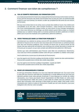 PARTIE 2 LES OUTILS POUR VOUS AIDER DANS VOTRE DÉMARCHE
3. Comment financer son bilan de compétences ?
a. VIA LE COMPTE PERSONNEL DE FORMATION (CPF)
b. VOUS TRAVAILLEZ DANS LA FONCTION PUBLIQUE ?
c. POUR LES DEMANDEURS D’EMPLOI
Le compte personnel de formation est un dispositif de financement pour la formation continue.
Il vous permet d’acquérir des droits à la formation tout au long de votre vie professionnelle
jusqu’à ce que vous partiez à la retraite. Le bilan de compétences fait partie de ces actions
de formation.
Dès que vous entrez dans la vie active, vous cumulez des crédits en euros. Ces crédits sont
consultables via le site web « Mon Compte Formation ». Votre Compte de Formation est
mis à jour automatiquement chaque année, au mois d’avril. Si vous changez d’employeur
ou si vous vous retrouvez au chômage, vos droits restent quand même acquis. Le montant
attribué pour un salarié à temps plein ou à temps partiel est de 500 €, plafonné à 5 000 €
(800 € par an pour les employés sans qualification, plafonné à 8000 €).
Contrairement aux salariés du secteur privé, le CPF des salariés de la fonction publique est
alimenté en heures et non en euros. Que vous soyez donc fonctionnaire ou contractuel dans
l’une des trois fonctions publiques, vous cumulez 24 heures par an dans la limite de 120
heures. Dès que cette limite est atteinte, vous continuez de cumuler des droits à hauteur de
12 heures par an jusqu’à ce que votre compte soit définitivement plafonné à 150 heures.
Sachez que votre administration peut financer votre bilan de compétences. Néanmoins,
vous avez tout à fait la possibilité d’utiliser votre CPF pour compléter ou réaliser votre projet.
Voici la démarche à suivre pour la demande de financement :
•	 pour les agents de la fonction publique territoriale et d’Etat : auprès de votre administration
financement possible dans la limite des crédits disponibles
•	 pour les agents de la fonction publique hospitalière : auprès de l’ANFH
financement possible dans la limite des crédits disponibles
En tant que demandeur d’emploi, et si vous avez déjà été salarié bien sûr, vous avez accès
à votre CPF pour financer votre bilan de compétences. La seule différence est qu’il n’est pas
alimenté pendant toute votre période d’inactivité. Si vous disposez du nombre de crédits
nécessaires, vous n’avez pas besoin d’avoir l’approbation de Pôle Emploi car votre projet
est automatiquement validé. Par contre, si votre solde de crédits n’est pas suffisant, vous
devez alors soumettre votre demande à Pôle Emploi qui devra valider votre projet, action
nécessaire pour mettre en place le financement. Quelle que soit votre situation, vous avez
l’obligation d’en informer votre conseiller.
Page 14
MêmePasCap!estlepremiercentredebilandecompétencesdigitaletàdistance!
Nousvousaccompagnonstoutaulongdevotredémarched’évolutionprofessionnelle
etnotammentlorsdelacréationdevotredossierdefinancement.
VOUS SOUHAITEZ NOUS RENCONTRER ? PRENEZ RENDEZ-VOUS ICI
 