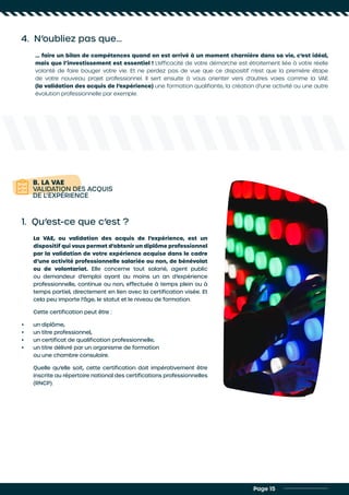 4. N’oubliez pas que…
… faire un bilan de compétences quand on est arrivé à un moment charnière dans sa vie, c’est idéal,
mais que l’investissement est essentiel ! L’efficacité de votre démarche est étroitement liée à votre réelle
volonté de faire bouger votre vie. Et ne perdez pas de vue que ce dispositif n’est que la première étape
de votre nouveau projet professionnel. Il sert ensuite à vous orienter vers d’autres voies comme la VAE
(la validation des acquis de l’expérience) une formation qualifiante, la création d’une activité ou une autre
évolution professionnelle par exemple.
Page 15
B. LA VAE
VALIDATION DES ACQUIS
DE L’EXPÉRIENCE
1. Qu’est-ce que c’est ?
La VAE, ou validation des acquis de l’expérience, est un
dispositif qui vous permet d’obtenir un diplôme professionnel
par la validation de votre expérience acquise dans le cadre
d’une activité professionnelle salariée ou non, de bénévolat
ou de volontariat. Elle concerne tout salarié, agent public
ou demandeur d’emploi ayant au moins un an d’expérience
professionnelle, continue ou non, effectuée à temps plein ou à
temps partiel, directement en lien avec la certification visée. Et
cela peu importe l’âge, le statut et le niveau de formation.
Cette certification peut être :
•	 un diplôme,
•	 un titre professionnel,
•	 un certificat de qualification professionnelle,
•	 un titre délivré par un organisme de formation
ou une chambre consulaire.
Quelle qu’elle soit, cette certification doit impérativement être
inscrite au répertoire national des certifications professionnelles
(RNCP).
 