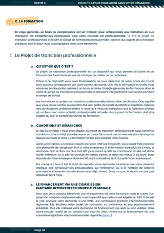 PARTIE 2 LES OUTILS POUR VOUS AIDER DANS VOTRE DÉMARCHE
1. Le Projet de transition professionnelle
a. QU’EST-CE QUE C’EST ?
c. LE FINANCEMENT VIA UNE COMMISSION
PARITAIRE INTERPROFESSIONNELLE RÉGIONALE
b. CONDITIONS ET DÉMARCHES
Le projet de transition professionnelle est un dispositif qui vous permet de suivre et de
financer des formations en vue de changer de métier ou de profession.
Grâce à ce dispositif, vous avez l’autorisation de vous absenter de votre poste de travail,
sans aucune conséquence sur votre contrat de travail. Une fois la formation achevée, vous
retournez à votre poste ou bien à un poste similaire. En règle générale, les formations dans le
cadre du projet de transition professionnelle se déroulent intégralement ou en partie pendant
le temps de travail.
Les formations du projet de transition professionnelle doivent être certifiantes. Cela signifie
que vous devez vérifier que la vôtre fait bien partie de la liste du RNCP, le répertoire national
des certifications professionnelles. A noter qu’il n’est pas obligatoire que la formation choisie
ait un lien avec votre activité professionnelle actuelle. Autre point, la formation doit être
éligible au CPF, le compte personnel de formation.
Pour que vous puissiez bénéficier d’un financement de votre formation dans le cadre d’un
projet de transition professionnelle, il est impératif que celle-ci soit éligible au CPF. Si tel est
le cas, envoyez votre demande à une CPIR, une commission paritaire interprofessionnelle
régionale. Elle étudiera votre projet de formation, sa pertinence et son positionnement
préalable. Puis elle instruira votre demande de financement qui sera ou non validée. Vous
serez ensuite notifié de sa décision par courrier. (Plus d’infos sur le financement via une
commission paritaire interprofessionnelle régionale par ici )
En CDI ou en CDD ? Vous êtes éligible au projet de transition professionnelle sous certaines
conditions : une activité salariée depuis au moins 24 mois et une ancienneté dans l’entreprise
depuis au moins 12 mois. La formation ne doit pas excéder 1 200 heures.
Après avoir obtenu un dossier auprès de votre CPIR (ex-Fongécif), vous devez faire parvenir
une demande de congé par écrit à votre employeur. Si la formation dure plus de 6 mois, la
demande doit se faire au plus tard 120 jours avant qu’elle ne commence. Si elle est d’une
durée inférieure ou si elle se déroule en temps partiel, le délai est réduit à 60 jours. Sans
réponse de votre employeur dans les 30 jours, considérez qu’il accepte “sans équivoque”.
Par contre il a tout à fait le droit de reporter votre demande s’il estime que votre absence
implique des conséquences préjudiciables sur l’entreprise ou si le nombre de salariés
autorisés à s’absenter simultanément est déjà atteint. Dans ce cas, le report ne doit pas
dépasser les 9 mois.
C. LA FORMATION
En règle générale, un bilan de compétences est un tremplin pour entreprendre une formation en vue
d’acquérir les compétences nécessaires pour votre nouvelle vie professionnelle. Le PTP, le projet de
transition professionnelle et le CFP, le congé de formation professionnelle (réservé aux agents de la fonction
publique) sont là pour vous accompagner dans votre démarche.
Page 18
 