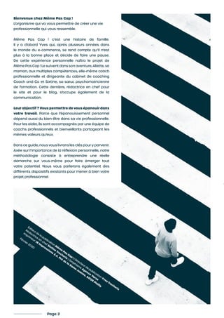 Bienvenue chez Même Pas Cap !
L’organisme qui va vous permettre de créer une vie
professionnelle qui vous ressemble.
Même Pas Cap ! c’est une histoire de famille.
Il y a d’abord Yves qui, après plusieurs années dans
le monde du e-commerce, se rend compte qu’il n’est
plus à la bonne place et décide de faire une pause.
De cette expérience personnelle naîtra le projet de
Même Pas Cap ! Le suivent dans son aventure, Aliette, sa
maman, aux multiples compétences, elle-même coach
professionnelle et dirigeante du cabinet de coaching
Coach and Co et Sixtine, sa sœur, psychomotricienne
de formation. Cette dernière, rédactrice en chef pour
le site et pour le blog, s’occupe également de la
communication.
Leur objectif ? Vous permettre de vous épanouir dans
votre travail. Parce que l’épanouissement personnel
dépend aussi du bien-être dans sa vie professionnelle.
Pour les aider, ils sont accompagnés par une équipe de
coachs professionnels et bienveillants partageant les
mêmes valeurs qu’eux.
Dans ce guide, nous vous livrons les clés pour y parvenir.
Axée sur l’importance de la réflexion personnelle, notre
méthodologie consiste à entreprendre une réelle
démarche sur vous-même pour faire émerger tout
votre potentiel. Nous vous parlerons également des
différents dispositifs existants pour mener à bien votre
projet professionnel.
Page 2
Éditeur de la
publication M
êm
e Pas Cap
! | Directeur de publication Yves Trocheris
Rédactrice
en
chef Sixtine
Trocheris | Graphism
e
Agence
Varso
Im
prim
eur JB
Im
pressions Z.A. Pré
de
la
Dam
e
Jeanne, 60128
Plailly
Février 2020
 