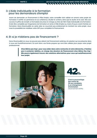 PARTIE 2 LES OUTILS POUR VOUS AIDER DANS VOTRE DÉMARCHE
3. L’Aide individuelle à la formation
pour les demandeurs d’emploi
4. Et si je n’obtiens pas de financement ?
Avant de demander un financement à Pôle Emploi, votre conseiller doit valider en amont votre projet de
formation. Il vérifie sa pertinence et sa cohérence, étudie le contenu ainsi que la durée et le coût. Dès son
accord, il suffira de remplir un formulaire de prise en charge au titre de l’AIF, l’Aide individuelle à la formation.
Il doit être complété par l’organisme de formation et remis à Pôle Emploi au moins 15 jours avant l’entrée en
formation. Dans l’éventualité où cette aide ne couvrirait pas entièrement le montant de votre projet, vous
avez la possibilité de mobiliser votre CPF pour compléter le financement.
Dans l’éventualité où vous ne pouvez pas obtenir de financement extérieur, la solution qui se présente alors
à vous est l’autofinancement. Ce sont donc vos fonds propres qui vont être utilisés pour payer votre projet
professionnel.
Chez Même pas Cap !, pour vous aider dans votre recherche et votre démarche, n’hésitez
pas à contacter Adeline, en charge des dossiers de financement chez Même Pas Cap !
Elle pourra également trouver des solutions alternatives pour ceux qui autofinanceront
leur projet.
Page 20
42%
C’est le pourcentage
des moins de
30 ans candidats
à un changement
d’orientation
(recensement AFPA)
 