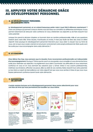 III. APPUYER VOTRE DÉMARCHE GRÂCE
AU DÉVELOPPEMENT PERSONNEL
A. LE DÉVELOPPEMENT PERSONNEL
EN QUELQUES MOTS
B. LE COACHING
Le développement personnel, on en entend beaucoup parler mais à quoi fait-il référence exactement ?
C’est une pratique qui permet à chacun d’entre nous de mieux se connaître via différentes techniques. Il vous
permet notamment de retrouver votre confiance en vous, d’atteindre vos objectifs ou de faire ressortir tout
votre potentiel.
Lorsque l’on prend la décision d’opérer un tournant dans sa carrière professionnelle, mille et une questions
trottent dans notre tête. Entre doutes, incertitudes et envies, il n’est pas facile de faire des choix et d’être
objectif. C’est pourquoi le développement personnel intervient pour vous aider à creuser tout au fond de
vous, voir ce que vous voulez vraiment et structurer correctement votre projet professionnel. Mais quels sont
les outils pour vous accompagner dans cette démarche ?
Chez Même Pas Cap, nous pensons que la réussite d’une reconversion professionnelle est indissociable
d’un accompagnement. Pourquoi ? Parce que le coach va vous guider, vous conseiller et vous donner les bons
outils pour atteindre vos objectifs. Il va également vous aider à surmonter vos difficultés en vous redonnant
confiance en vous et en vous donnant les solutions pour y arriver. Grâce à nos coachs professionnels,
maîtrisez vos émotions, affrontez vos peurs, allez au-delà de vos craintes, faites ressortir tout votre potentiel.
Le tout dans un esprit de bienveillance car notre objectif est que vous vous sentiez à l’aise et que vous nous
fassiez pleinement confiance durant toute votre démarche.
Page 21
C. SUGGESTIONS
DE LECTURE
Il existe maintes lectures sur le développement personnel. Nous avons sélectionné pour vous
une liste de livres qui vous permettront de travailler sur vous-même.
Trouver son ikigai
Christine
Vanbremeersch
Au Japon, l’ikigaï est la
raison pour laquelle nous
nous levons le matin. Dans
ce livre, vous serez amené
à vous poser les bonnes
questions sur vous-même,
à suivre des pistes
et à appliquer des actions
concrètes pour trouver
votre ikigaï.
Réinventer sa vie
professionnelle…
quand on vient
de la commencer
Marion de La
Forest-Divonne
Comment repartir de zéro
dans sa vie profession-
nelle avec des conseils,
des tests ludiques et des
exercices.
Miracle Morning
Hal Elrod
Et si se lever tôt pour
prendre du temps pour soi
avant de commencer sa
journée était un grand pas
vers le bien-être ?
Comment être
heureux et le
rester
Sonja Lyubomirsky
Pour vous aider à trouver
la stratégie de psychologie
positive qui vous convient,
pour être heureux et le
rester.
Réaliser son rêve
professionnel
grâce au Life
Designing-guide
d’orientation
positive
Jennifer Vignaud
Un guide d’orientation
positive axé sur le
bien-être au travail.
 