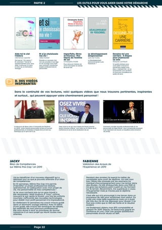 D. DES VIDÉOS
INSPIRANTES
Dans la continuité de vos lectures, voici quelques vidéos que nous trouvons pertinentes, inspirantes
et surtout... qui peuvent appuyer votre cheminement personnel !
Aide-toi le ciel
t’aidera
Clémence Laporte
Qui suis-je ? Où vais-je ?
Et comment ? Tel est le
questionnement pour vous
aider à retrouver un sens
à votre vie, la motivation,
l’énergie.
Et si je choisissais
ma vie !
Gilles Noblet
Prendre un nouveau che-
min est possible à tout âge
et cet ouvrage vous expli-
que comment coordonner
projets professionnels et
personnels.
Le discours de Steve Jobs à l’Université de Stanford
en 2005 : entre histoire personnelle, échecs et succès
professionnels, le fondateur d’Apple livre un récit au-
thentique sur le sens de la vie
Osez vivre la vie qui vous inspire de David Laroche
(parmi d’autres vidéos) : une vidéo sur le thème de la
confiance en soi et de la réalisation de soi
Comment concilier réussite professionnelle et vie
personnelle de Nigel Marsh : pour comprendre pourquoi
il est important de trouver un équilibre entre travail et
vie privée
Imparfaits, libres
et heureux : Pra-
tiques de l’estime
de soi
Christophe André
Pour retrouver l’estime de
soi et s’accepter et s’aimer
tel qu’on est.
Le développement
(im)personnel
Julia de Funès
Le développement
personnel serait-il une
imposture ?
Dessine-toi une
carrière - 5 étapes
pour (re)trouver
sa voie
Marjorie Llombart
Un guide pratique pour
vous aider à trouver le
travail pour lequel vous
êtes « vraiment fait » et se
reconnecter à sa vocation.
Un livre pour travailleurs en
quête de sens.
PARTIE 2 LES OUTILS POUR VOUS AIDER DANS VOTRE DÉMARCHE
Page 22
JACKY
Bilan de Compétences
sur Même Pas Cap ! en 2019
J’ai pu bénéficier d’un nouveau dispositif qui a
dépassé tout ce que je pouvais attendre d’un bilan
de compétences.
En 10 semaines, Même Pas Cap m’a permis
d’identifier LE projet professionnel réaliste,
opérationnel, en adéquation avec mon projet de
vie, ma personnalité et mes compétences !
Je ne vous cacherai pas qu’un gros travail a
été nécessaire ! Mais toujours à “mon” rythme
(souvent le soir après le boulot, une fois les enfants
couchés). L’efficacité des nouvelles technologies
pour établir mon profil personnel m’a impressionné.
En réellement 10 semaines ma coach m’aura guidé
dans un étonnant voyage intérieur. Avec le talent
d’une guide, elle m’aura fait remarquer les détails,
les aspérités de mon parcours professionnel.
Elle aura réussi à tenir sa promesse de donner
naissance à un seul projet qui réunit toutes mes
attentes.
FABIENNE
Validation des Acquis de
l’Expérience en 2019
Pendant des années j’ai exercé le métier de
comptable sans avoir de diplôme. J’ai raté mon
bac, j’étais très stressée par les examens j’ai
manqué d’accompagnement pour me lancer dans
des études. J’ai été embauchée dans une PME et
j’ai gravi les échelons petit à petit en me formant
sur le terrain. Récemment, ma supérieure a voulu
m’augmenter mais je n’avais pas le diplôme
nécessaire.
C’est elle qui m’a encouragé à me lancer dans un
processus de VAE pour revaloriser mon statut. Ça
a été une vraie belle expérience mais ça a aussi
été très dur, j’ai dû me dépasser pour réussir. Il ne
faut pas croire que la VAE est facile et le résultat
évident.
J’ai finalement obtenu mon BTS comptabilité et
gestion fin 2019. Depuis, j’ai beaucoup gagné en
confiance en moi, c’est une grosse satisfaction
personnelle d’avoir réussi ce défi.
 