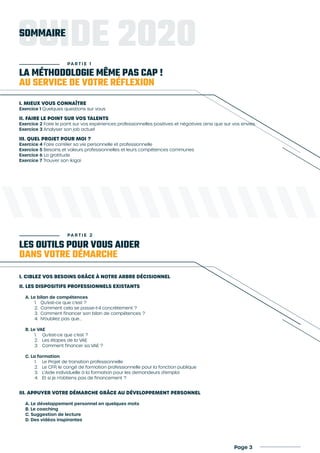 LA MÉTHODOLOGIE MÊME PAS CAP !
AU SERVICE DE VOTRE RÉFLEXION
LES OUTILS POUR VOUS AIDER
DANS VOTRE DÉMARCHE
PA R T I E 2
I. MIEUX VOUS CONNAÎTRE
Exercice 1 Quelques questions sur vous
II. FAIRE LE POINT SUR VOS TALENTS
Exercice 2 Faire le point sur vos expériences professionnelles positives et négatives ainsi que sur vos envies
Exercice 3 Analyser son job actuel
III. QUEL PROJET POUR MOI ?
Exercice 4 Faire corréler sa vie personnelle et professionnelle
Exercice 5 Besoins et valeurs professionnelles et leurs compétences communes
Exercice 6 La gratitude
Exercice 7 Trouver son ikigai
I. CIBLEZ VOS BESOINS GRÂCE À NOTRE ARBRE DÉCISIONNEL
II. LES DISPOSITIFS PROFESSIONNELS EXISTANTS
A. Le bilan de compétences
1.	 Qu’est-ce que c’est ?
2.	 Comment cela se passe-t-il concrètement ?
3.	 Comment financer son bilan de compétences ?
4.	 N’oubliez pas que...
B. Le VAE
1.	 Qu’est-ce que c’est ?
2.	 Les étapes de la VAE
3.	 Comment financer sa VAE ?
C. La formation
1.	 Le Projet de transition professionnelle
2.	 Le CFP, le congé de formation professionnelle pour la fonction publique
3.	 L’Aide individuelle à la formation pour les demandeurs d’emploi
4.	 Et si je n’obtiens pas de financement ?
III. APPUYER VOTRE DÉMARCHE GRÂCE AU DÉVELOPPEMENT PERSONNEL
A. Le développement personnel en quelques mots
B. Le coaching
C. Suggestion de lecture
D. Des vidéos inspirantes
GUIDE 2020
PA R T I E 1
SOMMAIRE
Page 3
 