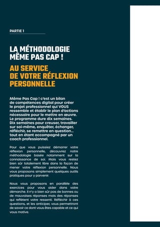 LA MÉTHODOLOGIE
MÊME PAS CAP !
AU SERVICE
DE VOTRE RÉFLEXION
PERSONNELLE
Même Pas Cap ! c’est un bilan
de compétences digital pour créer
le projet professionnel qui VOUS
ressemble et établir le plan d’actions
nécessaire pour le mettre en œuvre.
Le programme dure dix semaines.
Dix semaines pour creuser, travailler
sur soi-même, enquêter, échanger,
réfléchir, se remettre en question…
tout en étant accompagné par un
coach professionnel.
Pour que vous puissiez démarrer votre
réflexion personnelle, découvrez notre
méthodologie basée notamment sur la
connaissance de soi. Mais vous restez
bien sûr totalement libre dans la façon de
mener votre réflexion personnelle. Nous
vous proposons simplement quelques outils
pratiques pour y parvenir.
Nous vous proposons en parallèle des
exercices pour vous aider dans votre
démarche. Il n’y a bien sûr pas de bonnes ou
de mauvaises réponses mais des réponses
qui reflètent votre ressenti. Réfléchir à ces
questions, et les anticiper, vous permettront
de savoir ce dont vous êtes capable et ce qui
vous motive.
PARTIE 1
 