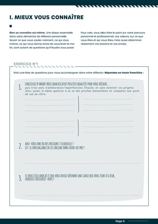 I. MIEUX VOUS CONNAÎTRE
Bien se connaître soi-même. Une étape essentielle
dans votre démarche de réflexion personnelle.
Savoir ce que vous voulez vraiment, ce qui vous
motive, ce qui vous donne envie de vous lever le ma-
tin, sont autant de questions qu’il faudra vous poser.
Pour cela, vous allez faire le point sur votre parcours
personnel et professionnel, vos valeurs, sur ce que
vous êtes et qui vous êtes, mais aussi déterminer
clairement vos besoins et vos envies.
EXERCICE N°1
Voici une liste de questions pour vous accompagner dans votre réflexion. Répondez en toute franchise :
CHOISISSEZ D’ABORD TROIS QUALIFICATIFS POSITIFS/QUALITÉS POUR VOUS DÉCRIRE...
puis trois axes d’amélioration/imperfections. Ensuite, et sans montrer vos propres
choix, posez la même question à un ou des proches bienveillants et comparez leur point
de vue au vôtre.
AVEZ-VOUS UNE OU DES PASSIONS ? LESQUELLES ?
EST-IL ENVISAGEABLE DE LES INCLURE DANS VOTRE VIE PRO ?
SI VOUS ÉTIEZ AVOCAT ET QUE VOUS DEVIEZ DÉFENDRE UNE CAUSE QUI VOUS TIENT À CŒUR,
LAQUELLE CHOISIRIEZ-VOUS ?
1.
2.
3.
Page 5
 
