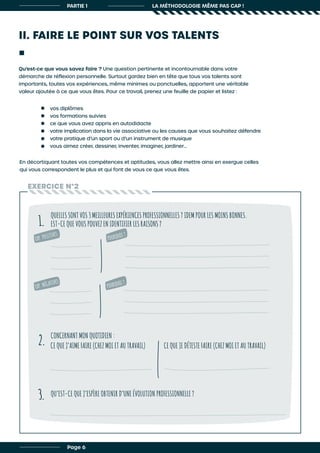 II. FAIRE LE POINT SUR VOS TALENTS
Qu’est-ce que vous savez faire ? Une question pertinente et incontournable dans votre
démarche de réflexion personnelle. Surtout gardez bien en tête que tous vos talents sont
importants, toutes vos expériences, même minimes ou ponctuelles, apportent une véritable
valeur ajoutée à ce que vous êtes. Pour ce travail, prenez une feuille de papier et listez :
En décortiquant toutes vos compétences et aptitudes, vous allez mettre ainsi en exergue celles
qui vous correspondent le plus et qui font de vous ce que vous êtes.
vos diplômes
vos formations suivies
ce que vous avez appris en autodidacte
votre implication dans la vie associative ou les causes que vous souhaitez défendre
votre pratique d’un sport ou d’un instrument de musique
vous aimez créer, dessiner, inventer, imaginer, jardiner…
EXERCICE N°2
QUELLES SONT VOS 3 MEILLEURES EXPÉRIENCES PROFESSIONNELLES ? IDEM POUR LES MOINS BONNES.
EST-CE QUE VOUS POUVEZ EN IDENTIFIER LES RAISONS ?
CONCERNANT MON QUOTIDIEN :
QU’EST-CE QUE J’ESPÈRE OBTENIR D’UNE ÉVOLUTION PROFESSIONNELLE ?
1.
2.
3.
CE QUE J’AIME FAIRE (CHEZ MOI ET AU TRAVAIL) CE QUE JE DÉTESTE FAIRE (CHEZ MOI ET AU TRAVAIL)
PARTIE 1 LA MÉTHODOLOGIE MÊME PAS CAP !
EXP. POSITIVES
EXP. NÉGATIVES
POURQUOI ?
POURQUOI ?
Page 6
 