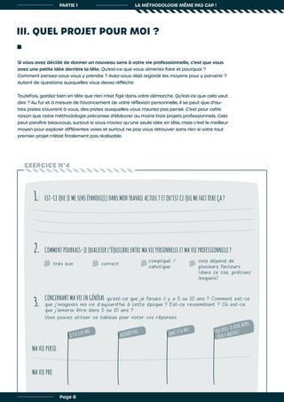 III. QUEL PROJET POUR MOI ?
PARTIE 1 LA MÉTHODOLOGIE MÊME PAS CAP !
Si vous avez décidé de donner un nouveau sens à votre vie professionnelle, c’est que vous
avez une petite idée derrière la tête. Qu’est-ce que vous aimeriez faire et pourquoi ?
Comment pensez-vous vous y prendre ? Avez-vous déjà regardé les moyens pour y parvenir ?
Autant de questions auxquelles vous devez réfléchir.
Toutefois, gardez bien en tête que rien n’est figé dans votre démarche. Qu’est-ce que cela veut
dire ? Au fur et à mesure de l’avancement de votre réflexion personnelle, il se peut que d’au-
tres pistes s’ouvrent à vous, des pistes auxquelles vous n’auriez pas pensé. C’est pour cette
raison que notre méthodologie préconise d’élaborer au moins trois projets professionnels. Cela
peut paraître beaucoup, surtout si vous n’aviez qu’une seule idée en tête, mais c’est le meilleur
moyen pour explorer différentes voies et surtout ne pas vous retrouver sans rien si votre tout
premier projet n’était finalement pas réalisable.
EXERCICE N°4
EST-CE QUE JE ME SENS ÉPANOUI(E) DANS MON TRAVAIL ACTUEL ? ET QU’EST CE QUI ME FAIT DIRE ÇA ?
COMMENT POURRAIS-JE QUALIFIER L’ÉQUILIBRE ENTRE MA VIE PERSONNELLE ET MA VIE PROFESSIONNELLE ?
CONCERNANT MA VIE EN GÉNÉRAL qu’est-ce que je faisais il y a 5 ou 10 ans ? Comment est-ce
que j’imaginais ma vie d’aujourd’hui à cette époque ? Est-ce ressemblant ? Où est-ce
que j’aimerai être dans 5 ou 10 ans ?
Vous pouvez utiliser ce tableau pour noter vos réponses
1.
2.
3.
très bon correct
compliqué /
cahotique
cela dépend de
plusieurs facteurs
(dans ce cas, précisez
lesquels)
IL Y A 5/10 ANS
AUJOURD’HUI
DANS 5/10 ANS QUE DOIS-JE FAIRE ALORS
POUR Y ARRIVER ?
Page 8
MA VIE PERSO.
MA VIE PRO.
 