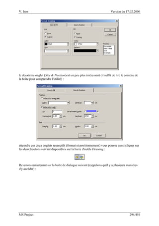 V. Isoz Version du 17.02.2006
MS Project 294/459
le deuxième onglet (Size & Position)est un peu plus intéressant (il suffit de lire le contenu de
la boîte pour comprendre l'utilité) :
atteindre ces deux onglets respectifs (format et positionnement) vous pouvez aussi cliquer sur
les deux boutons suivant disponibles sur la barre d'outils Drawing :
Revenons maintenant sur la boîte de dialogue suivant (rappelons qu'il y a plusieurs manières
d'y accéder) :
 