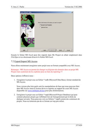V. Isoz, C. Pache Version du 17.02.2006
MS Project 377/459
Ensuite le fichier MS Excel peut être importé dans Ms Project en allant simplement dans
File/Open et en choisissant d'ouvrir le fichier MS Excel.
7.2 Export/Import MS Access
Nous allons maintenant enregistrer notre projet sous un format compatible avec MS Access.
Remarque : MS Access ne permet de changer ou d'ajouter des données dans un projet MS
Project mais seulement de les exploiter pour en faire du reporting !!!
Deux options s'offrent à nous :
1. Enregistrer le projet sous un fichier *.mdb (Microsoft Data Base), format standard de
MS Access.
Nous verrons plus loin quels sont les manipulations de base que nous pouvons faire
dans MS Access sinon le lecteur devra se reporter au support de cours MS Access
disponible sur www.infolearn.ch/isoz pour plus d'informations.
2. Enregistrer le projet sous un fichier *.mpd (Microsoft Project Database) qui peut
contenir plusieurs projets qui s'affichent lors de l'enregistrement par la boîte de
dialogue suivante. Nous pouvons voir ces fichiers *.mpdf comme des conteneurs de
projets. Nous ne traiterons pas de ce format car trop peu utilisé.
 
