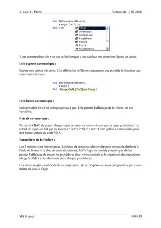 V. Isoz, C. Pache Version du 17.02.2006
MS Project 399/459
Vous comprendrez très vite son utilité lorsque vous saisirez vos premières lignes de codes.
Info express automatique :
Encore une option très utile. Elle affiche les différents arguments que possède la fonction que
vous venez de taper :
Info-bulles automatique :
Indispensable lors d'un déboguage pas à pas. Elle permet l'affichage de la valeur de vos
variables.
Retrait automatique :
Permet à VBAE de placer chaque ligne de code au même niveau que la ligne précédente. Le
retrait de lignes se fait par les touches "Tab" et "Shift+Tab". Cette option est nécessaire pour
une bonne lecture du code VBA.
Paramètres de la fenêtre :
Les 3 options sont intéressantes. L'édition de texte par glisser-déplacer permet de déplacer à
l'aide de la souris le bloc de code sélectionné, l'affichage du module complet par défaut
permet l'affichage de toutes les procédures d'un même module et la séparation des procédures
oblige VBAE à créer des traits entre chaque procédures.
Les autres onglets sont évidents à comprendre. Avec l'expérience vous comprendrez par vous-
même de quoi il s'agit.
 