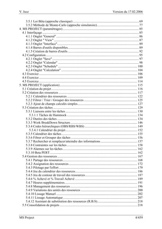 V. Isoz Version du 17.02.2006
MS Project 4/459
3.5.1 Loi Bêta (approche classique)................................................................................. 69
3.5.2 Méthode de Monte-Carlo (approche simulatoire)................................................... 77
4. MS PROJECT (paramètrages) ............................................................................................. 85
4.1 Interfaçage ...................................................................................................................... 85
4.1.1 Onglet "General"..................................................................................................... 86
4.1.2 Onglet " View"........................................................................................................ 87
4.1.3 Onglet "Interface".................................................................................................... 89
4.1.4 Barres d'outils disponibles....................................................................................... 89
4.1.5 Création de barres d'outils....................................................................................... 92
4.2 Configuration.................................................................................................................. 95
4.2.1 Onglet "Save".......................................................................................................... 97
4.2.2 Onglet "Calendar" ................................................................................................... 98
4.2.3 Onglet "Schedule"................................................................................................. 100
4.2.4 Onglet "Calculation" ............................................................................................. 104
4.3 Exercice ........................................................................................................................ 106
4.4 Exercice ........................................................................................................................ 109
4.5 Exercice ........................................................................................................................ 114
5. MS PROJECT (application)............................................................................................... 115
5.1 Création du projet......................................................................................................... 116
5.2 Création des ressources ................................................................................................ 117
5.2.1 Calendrier des ressources...................................................................................... 122
5.2.2 Filtrer / Trier / Grouper des ressources ................................................................. 125
5.2.3 Ajout de champs calculés simples......................................................................... 127
5.3 Création des tâches....................................................................................................... 129
5.3.1 Liaisons entre les tâches........................................................................................ 130
5.3.1.1 Tâches de Hammock...................................................................................... 134
5.3.2 Durées des tâches .................................................................................................. 134
5.3.3 Work BreakDown Structure.................................................................................. 146
5.3.4 Codes hiérarchiques (OBS/RBS/WBS) ................................................................ 149
5.3.4.1 Calendrier du projet........................................................................................ 152
5.3.5 Calendrier des tâches............................................................................................. 155
5.3.6 Filtrer et Grouper des tâches ................................................................................. 156
5.3.7 Rechercher et remplacer/atteindre des informations............................................. 157
5.3.8 Contraintes sur les tâches...................................................................................... 158
5.3.9 Alarmes sur les tâches........................................................................................... 162
5.3.10 Beta PERT........................................................................................................... 162
5.4 Gestion des ressources.................................................................................................. 167
5.4.1 Partage des ressources........................................................................................... 168
5.4.2 Assignation des ressources.................................................................................... 172
5.4.3 Pilotage par l'effort................................................................................................ 179
5.4.4 Jeu du calendrier des ressources............................................................................ 186
5.4.5 Jeu de contour de travail des ressources................................................................ 187
5.4.6 % Achevé et % Travail Achevé ............................................................................ 189
5.4.7 Heures supplémentaires......................................................................................... 191
5.4.8 Management des ressources.................................................................................. 196
5.4.9 Variations des unités des ressources ..................................................................... 200
5.4.10 Lissage Manuel ................................................................................................... 202
5.4.11 Lissage Automatique........................................................................................... 207
5.4.12 Assistant de substitution des ressources (R.B.S)................................................. 218
5.5 Consolidation de projets............................................................................................... 218
 