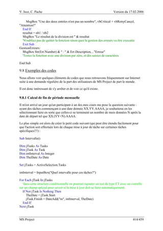 V. Isoz, C. Pache Version du 17.02.2006
MS Project 414/459
MsgBox "Une des deux entrées n'est pas un nombre", vbCritical + vbRetryCancel,
"Attention!"
End If
resultat = nb1 / nb2
MsgBox "Le résultat de la division est " & resultat
'N'oubliez pas de quitter la fonction sinon quoi la gestion des erreurs va être executée
Exit Sub
GestionErreurs:
MsgBox Str(Err.Number) & " : " & Err.Description, , "Erreur"
'Testez la fonction avec une division par zéro, et des saisies de caractères
End Sub
9.8 Exemples des codes
Nous allons voir quelques éléments de codes que nous retrouvons fréquemment sur Internet
suite à une demande régulière de la part des utilisateurs de MS Project de part le monde.
Il est donc intéressant de s'y arrêter et de voir ce qu'il existe.
9.8.1 Calcul de fin de période mensuelle
Il m'est arrivé un jour qu'un participant à un des mes cours me pose la question suivante :
ayant des tâches commençant à une date donnée XX.YY.AAAA, je souhaiterai en les
sélectionnant faire en sorte que celles-ci se terminent un nombre de mois données N après la
date de départ tel que XX.(YY+N).AAAA.
Le plus simple est alors de créer le petit code suivant (qui peut être étendu facilement pour
que l'action soit effectuée lors de chaque mise à jour de tâche sur certaines tâches
spécifiques!!!) :
Sub Intervalle()
Dim jTasks As Tasks
Dim jTask As Task
Dim intInterval As Integer
Dim TheDate As Date
Set jTasks = ActiveSelection.Tasks
intInterval = InputBox("Quel intervalle pour ces tâches?")
For Each jTask In jTasks
'dans cette structure conditionnelle on pourrait rajouter un test de type ET avec un contrôle
sur un champ spécial pour savoir si la mise à jour doit se faire automatiquement.
If Not jTask Is Nothing Then
TheDate = jTask.Start
jTask.Finish = DateAdd("m", intInterval, TheDate)
End If
Next jTask
 