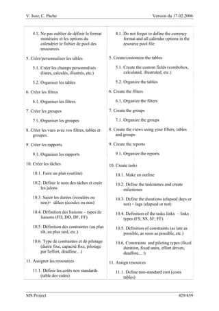 V. Isoz, C. Pache Version du 17.02.2006
MS Project 429/459
4.1. Ne pas oublier de définir le format
monétaire et les options du
calendrier le fichier de pool des
ressources
5. Créer/personnaliser les tables
5.1. Créer les champs personnalisés
(listes, calculés, illustrés, etc.)
5.2. Organiser les tables
6. Créer les filtres
6.1. Organiser les filtres
7. Créer les groupes
7.1. Organiser les groupes
8. Créer les vues avec vos filtres, tables et
groupes.
9. Créer les rapports
9.1. Organiser les rapports
10. Créer les tâches
10.1. Faire un plan (outline)
10.2. Définir le nom des tâches et creér
les jalons
10.3. Saisir les durées (écoulées ou
non)+ délais (écoules ou non)
10.4. Définition des liaisons – types de
liaisons (FD, DD, DF, FF)
10.5. Définition des contraintes (au plus
tôt, au plus tard, etc.)
10.6. Type de contraintes et de pilotage
(durée fixe, capacité fixe, pilotage
par l'effort, deadline…)
11. Assigner les ressources
11.1. Définir les coûts non standards
(table des coûts)
4.1. Do not forget to define the currency
format and all calendar options in the
resource pool file
5. Create/customize the tables
5.1. Create the custom fields (combobox,
calculated, illustrated, etc.)
5.2. Organize the tables
6. Create the filters
6.1. Organize the filters
7. Create the groups
7.1. Organize the groups
8. Create the views using your filters, tables
and groups
9. Create the reports
9.1. Organize the reports
10. Create tasks
10.1. Make an outline
10.2. Define the tasknames and create
milestones
10.3. Define the durations (elapsed days or
not) + lags (elapsed or not)
10.4. Definition of the tasks links – links
types (FS, SS, SF, FF)
10.5. Definition of constraints (as late as
possible, as soon as possible, etc.)
10.6. Constraints and piloting types (fixed
duration, fixed units, effort driven,
deadline,…)
11. Assign resources
11.1. Define non-standard cost (costs
tables)
 