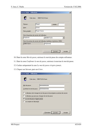 V. Isoz, C. Pache Version du 17.02.2006
MS Project 435/459
10. Dans la zone Mot de passe, saisissez le mot de passe du compte utilisateur.
11. Dans la zone Confirmer le mot de passe, saisissez à nouveau le mot de passe.
12. Cochez uniquement la case Le mot de passe n'expire jamais.
13. Cliquez sur Suivant, puis sur Créer.
 