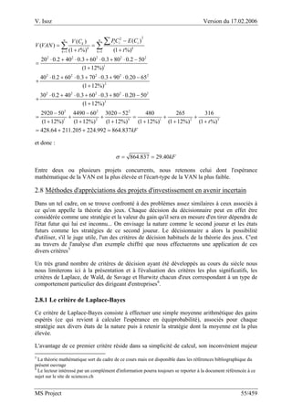 V. Isoz Version du 17.02.2006
MS Project 55/459
22
1 1
2 2 2 2 2
1
2 2 2 2 2
2
2 2 2 2 2
3
2
( )( )
( )
(1 %) (1 %)
20 0.2 40 0.3 60 0.3 80 0.2 50
(1 12%)
40 0.2 60 0.3 70 0.3 90 0.20 65
(1 12%)
30 0.2 40 0.3 60 0.3 80 0.20 50
(1 12%)
2920 50
(1 12%)
n n
i i ik
k k
k k
PC E CV C
V VAN
t t= =
−
= =
+ +
⋅ + ⋅ + ⋅ + ⋅ −
=
+
⋅ + ⋅ + ⋅ + ⋅ −
+
+
⋅ + ⋅ + ⋅ + ⋅ −
+
+
−
=
+
∑
∑ ∑
2 2
1 2 3 1 2 3
4490 60 3020 52 480 265 316
(1 12%) (1 12%) (1 12%) (1 12%) (1 %)
428.64 211.205 224.992 864.837
t
kF
− −
+ + = + +
+ + + + +
= + + =
et donc :
864.837 29.40kFσ = =
Entre deux ou plusieurs projets concurrents, nous retenons celui dont l'espérance
mathématique de la VAN est la plus élevée et l'écart-type de la VAN la plus faible.
2.8 Méthodes d'appréciations des projets d'investissement en avenir incertain
Dans un tel cadre, on se trouve confronté à des problèmes assez similaires à ceux associés à
ce qu'on appelle la théorie des jeux. Chaque décision du décisionnaire peut en effet être
considérée comme une stratégie et la valeur du gain qu'il sera en mesure d'en tirer dépendra de
l'état futur qui lui est inconnu... On envisage la nature comme le second joueur et les états
futurs comme les stratégies de ce second joueur. Le décisionnaire a alors la possibilité
d'utiliser, s'il le juge utile, l'un des critères de décision habituels de la théorie des jeux. C'est
au travers de l'analyse d'un exemple chiffré que nous effectuerons une application de ces
divers critères5
Un très grand nombre de critères de décision ayant été développés au cours du siècle nous
nous limiterons ici à la présentation et à l'évaluation des critères les plus significatifs, les
critères de Laplace, de Wald, de Savage et Hurwitz chacun d'eux correspondant à un type de
comportement particulier des dirigeant d'entreprises6
.
2.8.1 Le critère de Laplace-Bayes
Ce critère de Laplace-Bayes consiste à effectuer une simple moyenne arithmétique des gains
espérés (ce qui revient à calculer l'espérance en équiprobabilité), associés pour chaque
stratégie aux divers états de la nature puis à retenir la stratégie dont la moyenne est la plus
élevée.
L'avantage de ce premier critère réside dans sa simplicité de calcul, son inconvénient majeur
5
La théorie mathématique sort du cadre de ce cours mais est disponible dans les références bibliographique du
présent ouvrage
6
Le lecteur intéressé par un complément d'information pourra toujours se reporter à la document référencée à ce
sujet sur le site de sciences.ch
 