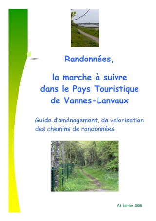 Randonnées,
v
       la marche à suivre
     dans le Pays Touristique
       de Vannes-Lanvaux

    Guide d’aménagement, de valorisation
    des chemins de randonnées




                               Ré édition 2008
 