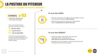 LA POSTURE DU PITCHEUR
❯ Guide méthodologique du pitch
32
5.2 Savoir adopter la bonne attitude !
CONSEIL N°03
ADOPTER UNE BONNE
POSTURE PHYSIQUE
Il est communément admis
que nous sommes compris à
7% par les mots,
38% par le ton et
55% par la gestuelle.
Il est donc primordial d'adopter
une bonne posture physique si l'on
souhaite faire bonne impression
et être compris.
Si vous êtes ASSIS
Si vous êtes DEBOUT
• Evitez de vous pencher sur la table ou de vous affaler en arrière,
vous donneriez l'impression d'être démotivé.
• Eviter de croiser les bras et les jambes car cette posture
exprime indirectement un repli de votre part.
• Tâchez de maintenir votre tête et votre corps droits
et les pieds à plat, « ancrés dans le sol ».
Cette posture vous donnera de l'assurance.
• Abstenez-vous de vous balancer, de faire les quatre cents pas
et de garder les mains dans les poches.
 