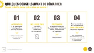 01 02 03 04
QUELQUES CONSEILS AVANT DE DÉMARRER
❯ Guide méthodologique du pitch
36
Soyez créatifs dans votre mise en scène !
ATTENTION
à ne pas charger
vos diapositives
par trop de textes.
Privilégier les infographies,
schémas, graphiques,
vidéo, son, etc.
NE LISEZ PAS
vos slides
et encore moins
vos écrans
de smartphone !
PRÉPAREZ
en amont la rédaction
d’un script pour le discours
à tenir pour chacune
de vos slides.
Pas d’improvisation !
Tous les membres
de l’équipe ne sont
PAS OBLIGÉS
de prendre la parole.
Vous pouvez désigner
2 à 3 personnes pour assurer
la présentation orale, en fonction
de votre scénarisation
et du temps alloué.
 