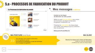 5.a - PROCESSUS DE FABRICATION DU PRODUIT
❯ Guide méthodologique du pitch
57
Mes messages à délivrer
MA POSTURE D’ACTEUR
Insistez sur les étapes
de fabrication de votre produit.
Mettez en avant tous les maillons de la chaîne :
les fournisseurs, les étapes de fabrication,
la logistique, la distribution, etc.
Présentez les coûts induits de chaque étape
pour justifier votre politique de prix en cohérence
avec vos personas.
#AdequationProduit/Marché
Vous dévoilez votre recette de fabrication
et vos ingrédients secrets :
une pincée de marketing, un zest de technique
et un soupçon de gestion !
Illustrez les étapes de la chaîne de fabrication,
mettez en avant les partenaires
et affichez les coûts de chaque étape.
MA SLIDE
 