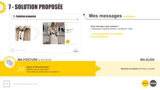 7 - SOLUTION PROPOSÉE
❯ Guide méthodologique du pitch
77
Mes messages à délivrer
MA POSTURE D’ACTEUR
Vous dévoilez votre solution !
L’adéquation parfaite solution / problème / cible.
« Vous apportez une solution
à un problème »
Soyez enthousiasmant !
Mettez-y de la conviction !
Vous êtes en phase avec la solution !
Illustrez la solution de façon visuelle
MA SLIDE
 