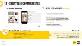 13 - STRATÉGIE COMMERCIALE
❯ Guide méthodologique du pitch
84
Mes messages à délivrer
MA POSTURE DE CONQUÉRANT
Présentez votre stratégie commerciale
par rapport à vos objectifs de vente.
Expliquez comment vous parviendrez à toucher
vos clients en fonction des différents canaux
de communication et distribution en cohérence
avec les attentes et habitudes de consommation
de vos personas.
Présentez les coûts induits
de votre stratégie commerciale.
Vous êtes un fin stratège.
Vous avez établi un plan d’attaque efficient :
vous savez faire beaucoup avec peu !
Soyez ingénieux !
N’hésitez pas à mettre les copies écrans de vos outils
digitaux : site web, comptes réseaux sociaux, etc.
Il n’y a pas que le digital :
flyers, présence boutique éphémère, salons, etc.
MA SLIDE
 