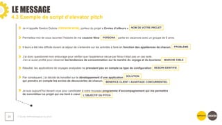 ❯ Guide méthodologique du pitch
23
4.3 Exemple de script d’elevator pitch
Je m’appelle Gaston Dubois (PRENOM NOM), porteur du projet « Envies d’ailleurs »
Permettez-moi de vous raconter l’histoire de ma cousine Nina partie en vacances avec un groupe de 6 amis.
Il leurs a été très difficile durant ce séjour de s’entendre sur les activités à faire en fonction des appétences de chacun.
J’ai donc questionné mon entourage pour vérifier que l’expérience vécue par Nina n’était pas un cas isolé.
J’en ai aussi profité pour observer les tendances de consommation sur le marché du voyage et du tourisme
Résultat, les applications de voyages analysées ne prenaient pas en compte ce type de configuration
Par conséquent, j’ai décidé de travailler sur le développement d’une application
qui prendra en compte les envies de découvertes de chacun.
Je suis aujourd’hui devant vous pour candidater à votre nouveau programme d’accompagnement qui me permettra
de concrétiser ce projet qui me tient à cœur
NOM DE VOTRE PROJET
PERSONA
PROBLEME
MARCHE CIBLE
BESOIN IDENTIFIE
SOLUTION
BENEFICE CLIENT / AVANTAGE CONCURRENTIEL
L’OBJECTIF DU PITCH
LE MESSAGE
 