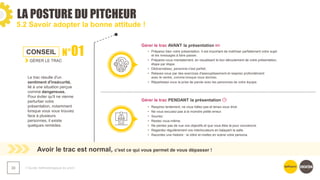 LA POSTURE DU PITCHEUR
❯ Guide méthodologique du pitch
30
5.2 Savoir adopter la bonne attitude !
Avoir le trac est normal, c'est ce qui vous permet de vous dépasser !
CONSEIL N°01
GÉRER LE TRAC
Le trac résulte d'un
sentiment d'insécurité,
lié à une situation perçue
comme dangereuse.
Pour éviter qu'il ne vienne
perturber votre
présentation, notamment
lorsque vous vous trouvez
face à plusieurs
personnes, il existe
quelques remèdes.​
Gérer le trac AVANT la présentation
Gérer le trac PENDANT la présentation
• Préparez bien votre présentation. Il est important de maîtriser parfaitement votre sujet
et les messages à faire passer.​
• Préparez-vous mentalement, en visualisant le bon déroulement de votre présentation,
étape par étape.​
• Dédramatisez, personne n'est parfait.​
• Relaxez-vous par des exercices d'assouplissement et respirez profondément
avec le ventre, comme lorsque vous dormez.​
• Répartissez-vous la prise de parole avec les personnes de votre équipe.​
• Respirez lentement, ne vous hâtez pas et tenez-vous droit.
• Ne vous excusez-pas à la moindre petite erreur.
• Souriez.
• Restez vous-même.
• Ne perdez pas de vue vos objectifs et que vous êtes là pour convaincre.
• Regardez régulièrement vos interlocuteurs en balayant la salle.
• Racontez une histoire : la vôtre et mettez en scène votre persona.
 