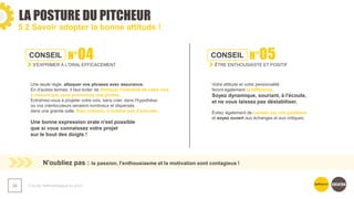 LA POSTURE DU PITCHEUR
❯ Guide méthodologique du pitch
33
5.2 Savoir adopter la bonne attitude !
CONSEIL N°04
S'EXPRIMER À L'ORAL EFFICACEMENT
Une seule règle, attaquer vos phrases avec assurance.
En d'autres termes, il faut éviter de diminuer l'intensité de votre voix
à mesure que vous prononcez une phrase.
Entraînez-vous à projeter votre voix, sans crier, dans l'hypothèse
où vos interlocuteurs seraient nombreux et dispersés
dans une grande salle. Bien entendu, n'oubliez pas d'articuler.​
Une bonne expression orale n'est possible
que si vous connaissez votre projet
sur le bout des doigts !​
​N'oubliez pas : la passion, l'enthousiasme et la motivation sont contagieux !
CONSEIL N°05
ÊTRE ENTHOUSIASTE ET POSITIF
Votre attitude et votre personnalité
feront également la différence.
Soyez dynamique, souriant, à l'écoute,
et ne vous laissez pas déstabiliser.
Évitez également de camper sur vos positions
et soyez ouvert aux échanges et aux critiques.​
 